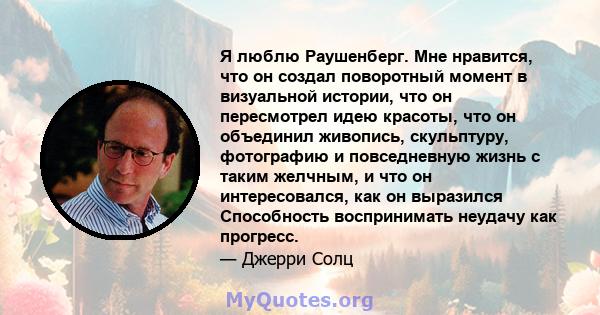 Я люблю Раушенберг. Мне нравится, что он создал поворотный момент в визуальной истории, что он пересмотрел идею красоты, что он объединил живопись, скульптуру, фотографию и повседневную жизнь с таким желчным, и что он