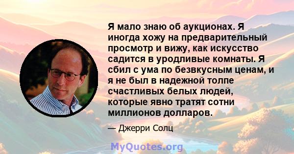 Я мало знаю об аукционах. Я иногда хожу на предварительный просмотр и вижу, как искусство садится в уродливые комнаты. Я сбил с ума по безвкусным ценам, и я не был в надежной толпе счастливых белых людей, которые явно