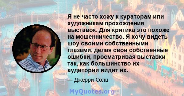 Я не часто хожу к кураторам или художникам прохождения выставок. Для критика это похоже на мошенничество. Я хочу видеть шоу своими собственными глазами, делая свои собственные ошибки, просматривая выставки так, как