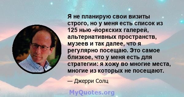 Я не планирую свои визиты строго, но у меня есть список из 125 нью -йоркских галерей, альтернативных пространств, музеев и так далее, что я регулярно посещаю. Это самое близкое, что у меня есть для стратегии: я хожу во