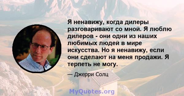 Я ненавижу, когда дилеры разговаривают со мной. Я люблю дилеров - они одни из наших любимых людей в мире искусства. Но я ненавижу, если они сделают на меня продажи. Я терпеть не могу.