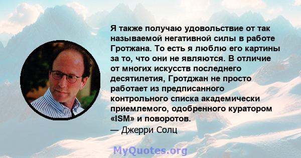 Я также получаю удовольствие от так называемой негативной силы в работе Гротжана. То есть я люблю его картины за то, что они не являются. В отличие от многих искусств последнего десятилетия, Гротджан не просто работает