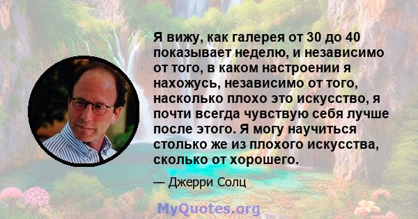 Я вижу, как галерея от 30 до 40 показывает неделю, и независимо от того, в каком настроении я нахожусь, независимо от того, насколько плохо это искусство, я почти всегда чувствую себя лучше после этого. Я могу научиться 