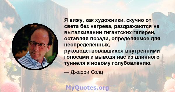 Я вижу, как художники, скучно от света без нагрева, раздражаются на выталкивании гигантских галерей, оставляя позади, определяемое для неопределенных, руководствовавшихся внутренними голосами и выводя нас из длинного