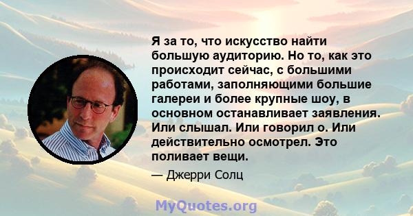 Я за то, что искусство найти большую аудиторию. Но то, как это происходит сейчас, с большими работами, заполняющими большие галереи и более крупные шоу, в основном останавливает заявления. Или слышал. Или говорил о. Или 