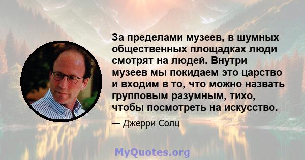 За пределами музеев, в шумных общественных площадках люди смотрят на людей. Внутри музеев мы покидаем это царство и входим в то, что можно назвать групповым разумным, тихо, чтобы посмотреть на искусство.