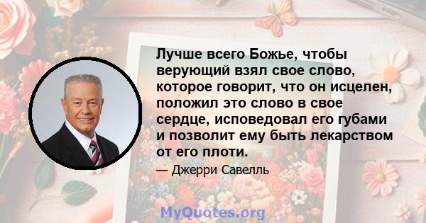 Лучше всего Божье, чтобы верующий взял свое слово, которое говорит, что он исцелен, положил это слово в свое сердце, исповедовал его губами и позволит ему быть лекарством от его плоти.