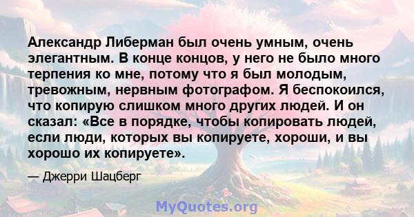 Александр Либерман был очень умным, очень элегантным. В конце концов, у него не было много терпения ко мне, потому что я был молодым, тревожным, нервным фотографом. Я беспокоился, что копирую слишком много других людей. 