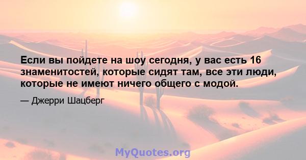 Если вы пойдете на шоу сегодня, у вас есть 16 знаменитостей, которые сидят там, все эти люди, которые не имеют ничего общего с модой.