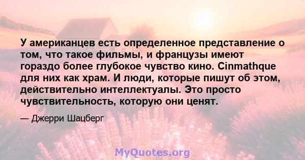 У американцев есть определенное представление о том, что такое фильмы, и французы имеют гораздо более глубокое чувство кино. Cinmathque для них как храм. И люди, которые пишут об этом, действительно интеллектуалы. Это