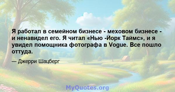 Я работал в семейном бизнесе - меховом бизнесе - и ненавидел его. Я читал «Нью -Йорк Таймс», и я увидел помощника фотографа в Vogue. Все пошло оттуда.