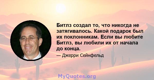 Битлз создал то, что никогда не затягивалось. Какой подарок был их поклонникам. Если вы любите Битлз, вы любили их от начала до конца.