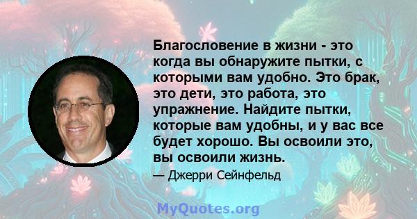 Благословение в жизни - это когда вы обнаружите пытки, с которыми вам удобно. Это брак, это дети, это работа, это упражнение. Найдите пытки, которые вам удобны, и у вас все будет хорошо. Вы освоили это, вы освоили жизнь.