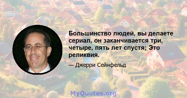 Большинство людей, вы делаете сериал, он заканчивается три, четыре, пять лет спустя; Это реликвия.