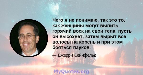 Чего я не понимаю, так это то, как женщины могут вылить горячий воск на свои тела, пусть он высохнет, затем вырыт все волосы на корень и при этом бояться пауков.