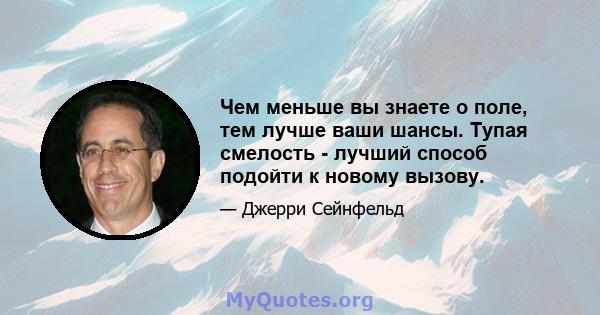 Чем меньше вы знаете о поле, тем лучше ваши шансы. Тупая смелость - лучший способ подойти к новому вызову.