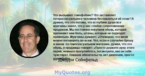 Что вызывает гомофобию? Что заставляет гетеросексуального человека беспокоиться об этом? Я думаю, что это потому, что в глубине души все мужчины знают, что у нас слабое сопротивление продажам. Мы постоянно покупаем