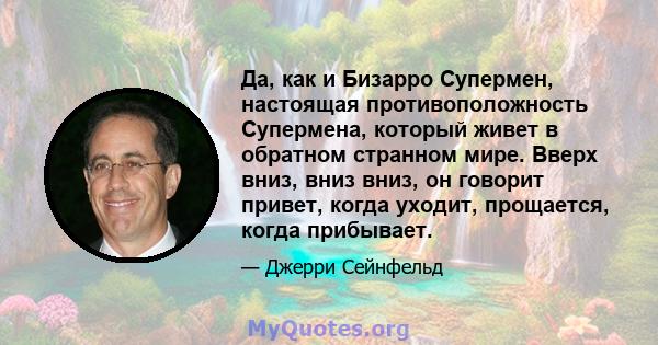 Да, как и Бизарро Супермен, настоящая противоположность Супермена, который живет в обратном странном мире. Вверх вниз, вниз вниз, он говорит привет, когда уходит, прощается, когда прибывает.