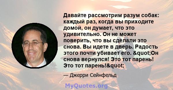 Давайте рассмотрим разум собак: каждый раз, когда вы приходите домой, он думает, что это удивительно. Он не может поверить, что вы сделали это снова. Вы идете в дверь. Радость этого почти убивает его. "Он снова