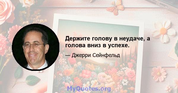 Держите голову в неудаче, а голова вниз в успехе.