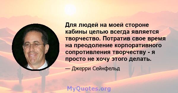 Для людей на моей стороне кабины целью всегда является творчество. Потратив свое время на преодоление корпоративного сопротивления творчеству - я просто не хочу этого делать.