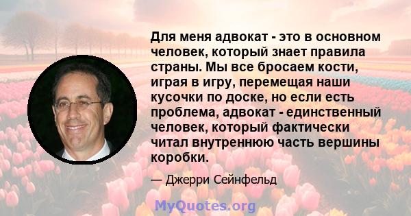 Для меня адвокат - это в основном человек, который знает правила страны. Мы все бросаем кости, играя в игру, перемещая наши кусочки по доске, но если есть проблема, адвокат - единственный человек, который фактически