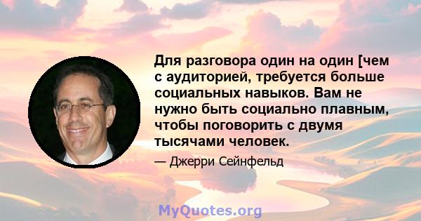 Для разговора один на один [чем с аудиторией, требуется больше социальных навыков. Вам не нужно быть социально плавным, чтобы поговорить с двумя тысячами человек.