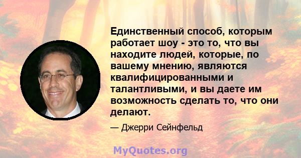 Единственный способ, которым работает шоу - это то, что вы находите людей, которые, по вашему мнению, являются квалифицированными и талантливыми, и вы даете им возможность сделать то, что они делают.