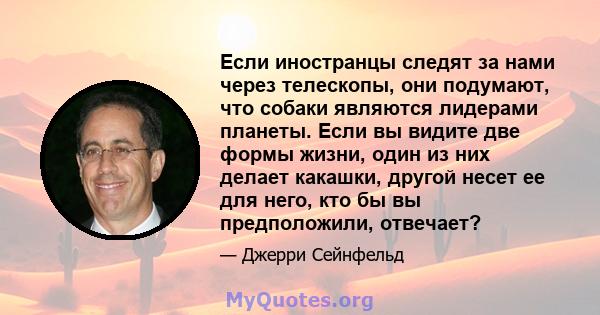 Если иностранцы следят за нами через телескопы, они подумают, что собаки являются лидерами планеты. Если вы видите две формы жизни, один из них делает какашки, другой несет ее для него, кто бы вы предположили, отвечает?