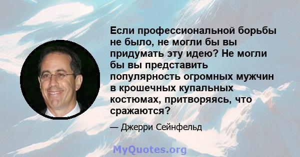 Если профессиональной борьбы не было, не могли бы вы придумать эту идею? Не могли бы вы представить популярность огромных мужчин в крошечных купальных костюмах, притворяясь, что сражаются?