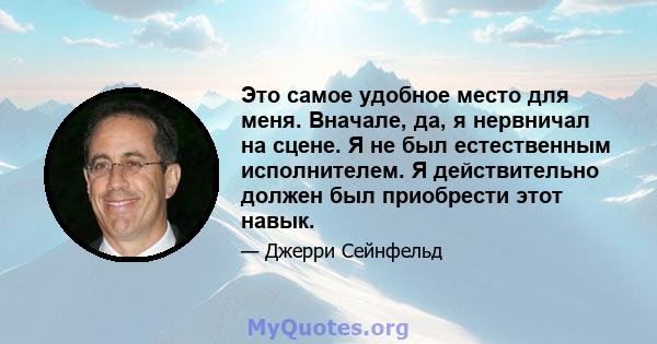 Это самое удобное место для меня. Вначале, да, я нервничал на сцене. Я не был естественным исполнителем. Я действительно должен был приобрести этот навык.