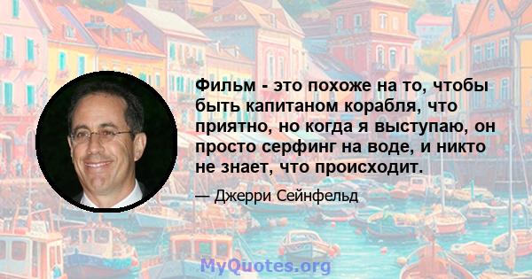 Фильм - это похоже на то, чтобы быть капитаном корабля, что приятно, но когда я выступаю, он просто серфинг на воде, и никто не знает, что происходит.