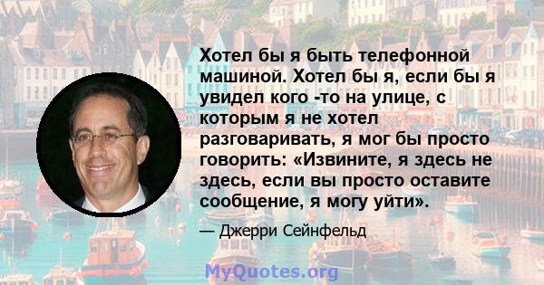 Хотел бы я быть телефонной машиной. Хотел бы я, если бы я увидел кого -то на улице, с которым я не хотел разговаривать, я мог бы просто говорить: «Извините, я здесь не здесь, если вы просто оставите сообщение, я могу