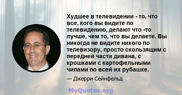 Худшее в телевидении - то, что все, кого вы видите по телевидению, делают что -то лучше, чем то, что вы делаете. Вы никогда не видите никого по телевизору, просто скользящим с передней части дивана, с крошками с