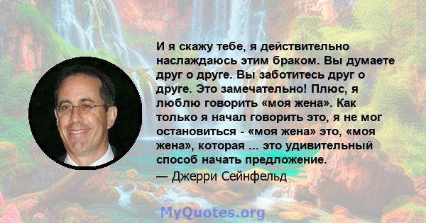 И я скажу тебе, я действительно наслаждаюсь этим браком. Вы думаете друг о друге. Вы заботитесь друг о друге. Это замечательно! Плюс, я люблю говорить «моя жена». Как только я начал говорить это, я не мог остановиться - 