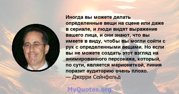 Иногда вы можете делать определенные вещи на сцене или даже в сериале, и люди видят выражение вашего лица, и они знают, что вы имеете в виду, чтобы вы могли сойти с рук с определенными вещами. Но если вы не можете