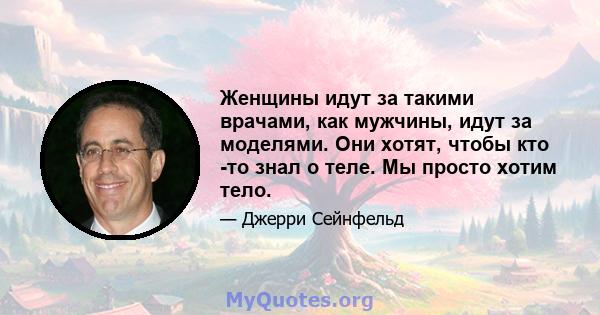 Женщины идут за такими врачами, как мужчины, идут за моделями. Они хотят, чтобы кто -то знал о теле. Мы просто хотим тело.