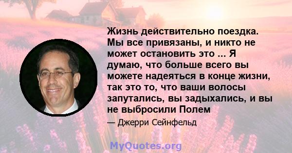 Жизнь действительно поездка. Мы все привязаны, и никто не может остановить это ... Я думаю, что больше всего вы можете надеяться в конце жизни, так это то, что ваши волосы запутались, вы задыхались, и вы не выбросили