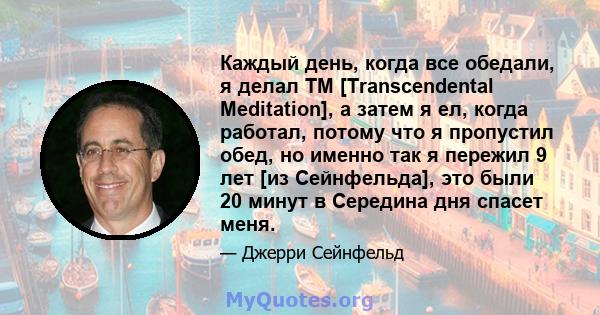 Каждый день, когда все обедали, я делал TM [Transcendental Meditation], а затем я ел, когда работал, потому что я пропустил обед, но именно так я пережил 9 лет [из Сейнфельда], это были 20 минут в Середина дня спасет