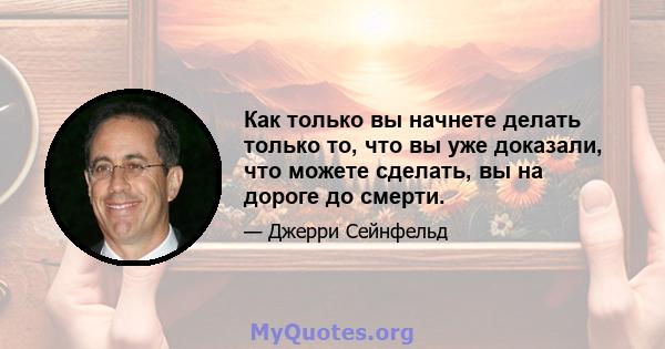 Как только вы начнете делать только то, что вы уже доказали, что можете сделать, вы на дороге до смерти.