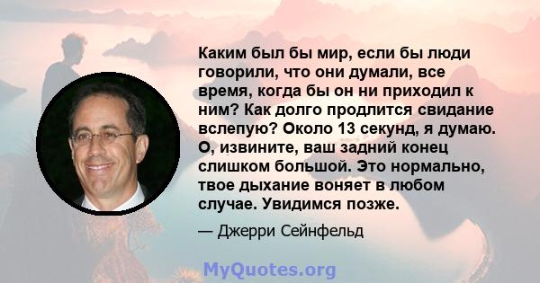 Каким был бы мир, если бы люди говорили, что они думали, все время, когда бы он ни приходил к ним? Как долго продлится свидание вслепую? Около 13 секунд, я думаю. О, извините, ваш задний конец слишком большой. Это