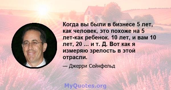 Когда вы были в бизнесе 5 лет, как человек, это похоже на 5 лет-как ребенок. 10 лет, и вам 10 лет, 20 ... и т. Д. Вот как я измеряю зрелость в этой отрасли.