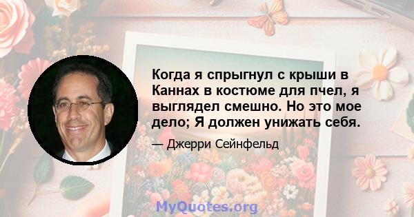 Когда я спрыгнул с крыши в Каннах в костюме для пчел, я выглядел смешно. Но это мое дело; Я должен унижать себя.