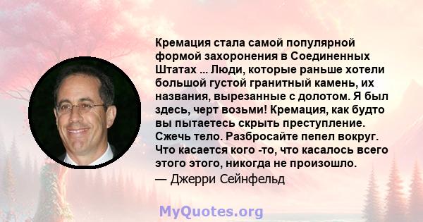 Кремация стала самой популярной формой захоронения в Соединенных Штатах ... Люди, которые раньше хотели большой густой гранитный камень, их названия, вырезанные с долотом. Я был здесь, черт возьми! Кремация, как будто