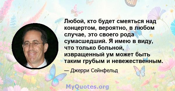 Любой, кто будет смеяться над концертом, вероятно, в любом случае, это своего рода сумасшедший. Я имею в виду, что только больной, извращенный ум может быть таким грубым и невежественным.