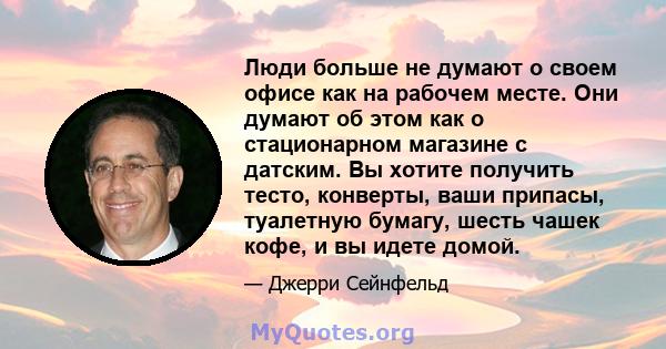 Люди больше не думают о своем офисе как на рабочем месте. Они думают об этом как о стационарном магазине с датским. Вы хотите получить тесто, конверты, ваши припасы, туалетную бумагу, шесть чашек кофе, и вы идете домой.