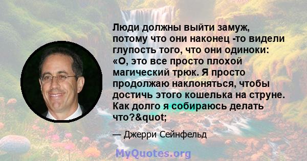 Люди должны выйти замуж, потому что они наконец -то видели глупость того, что они одиноки: «О, это все просто плохой магический трюк. Я просто продолжаю наклоняться, чтобы достичь этого кошелька на струне. Как долго я