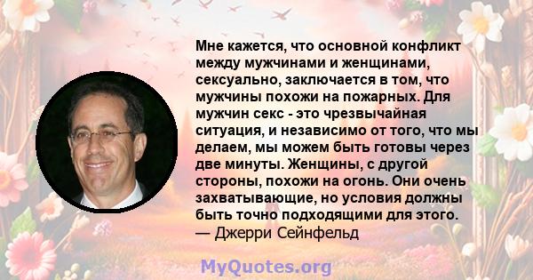 Мне кажется, что основной конфликт между мужчинами и женщинами, сексуально, заключается в том, что мужчины похожи на пожарных. Для мужчин секс - это чрезвычайная ситуация, и независимо от того, что мы делаем, мы можем