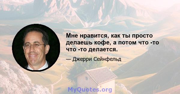 Мне нравится, как ты просто делаешь кофе, а потом что -то что -то делается.