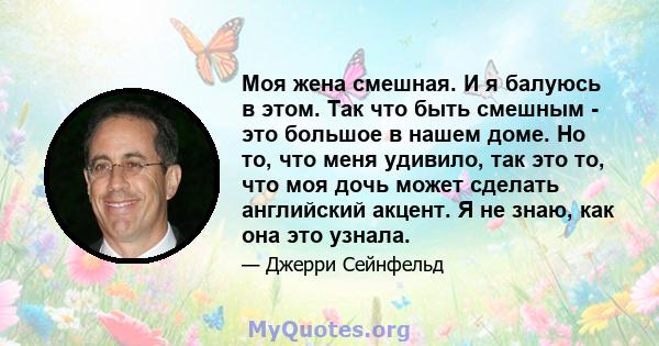 Моя жена смешная. И я балуюсь в этом. Так что быть смешным - это большое в нашем доме. Но то, что меня удивило, так это то, что моя дочь может сделать английский акцент. Я не знаю, как она это узнала.